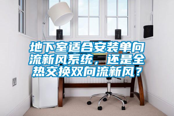 地下室適合安裝單向流新風系統，還是全熱交換雙向流新風？